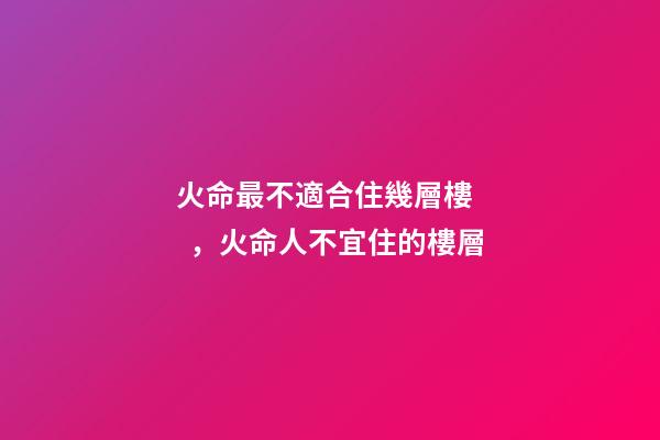 火命最不適合住幾層樓，火命人不宜住的樓層